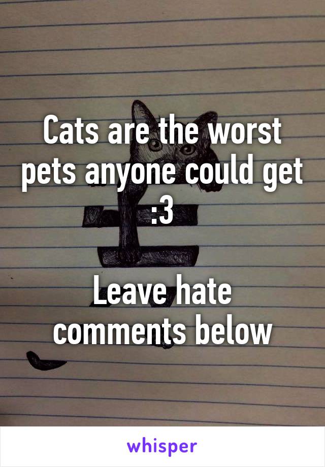 Cats are the worst pets anyone could get :3

Leave hate comments below