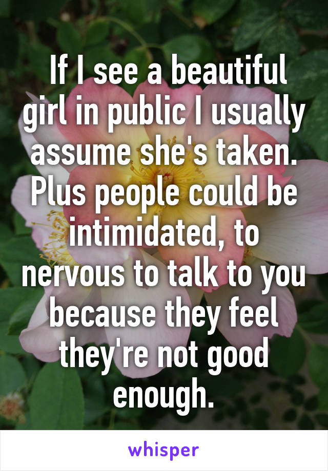  If I see a beautiful girl in public I usually assume she's taken. Plus people could be intimidated, to nervous to talk to you because they feel they're not good enough.