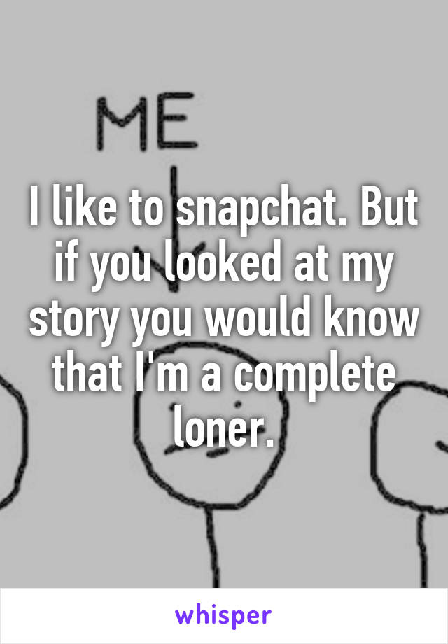 I like to snapchat. But if you looked at my story you would know that I'm a complete loner.