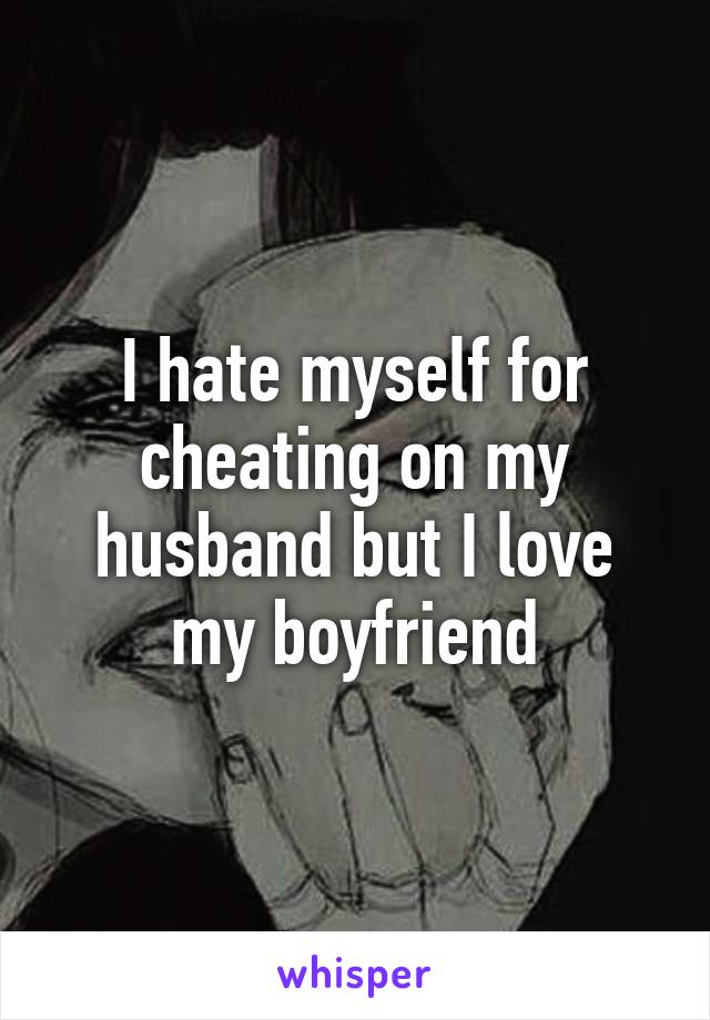I hate myself for cheating on my husband but I love my boyfriend