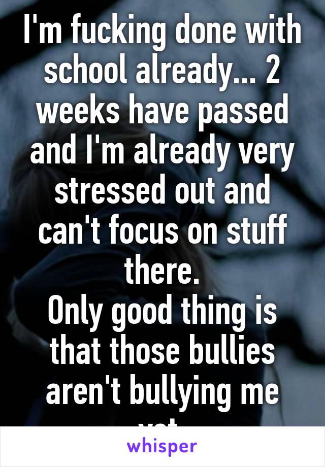 I'm fucking done with school already... 2 weeks have passed and I'm already very stressed out and can't focus on stuff there.
Only good thing is that those bullies aren't bullying me yet.