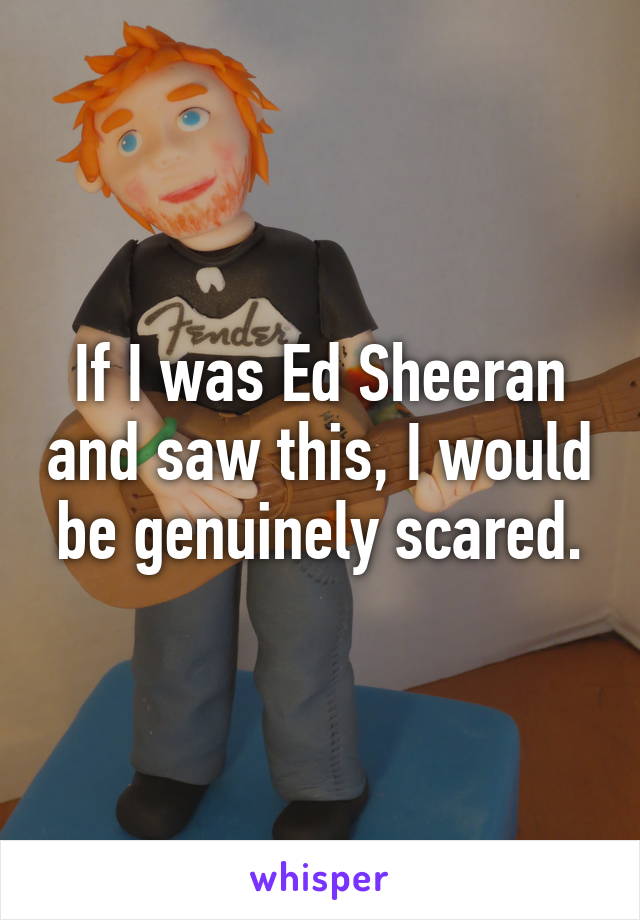 If I was Ed Sheeran and saw this, I would be genuinely scared.