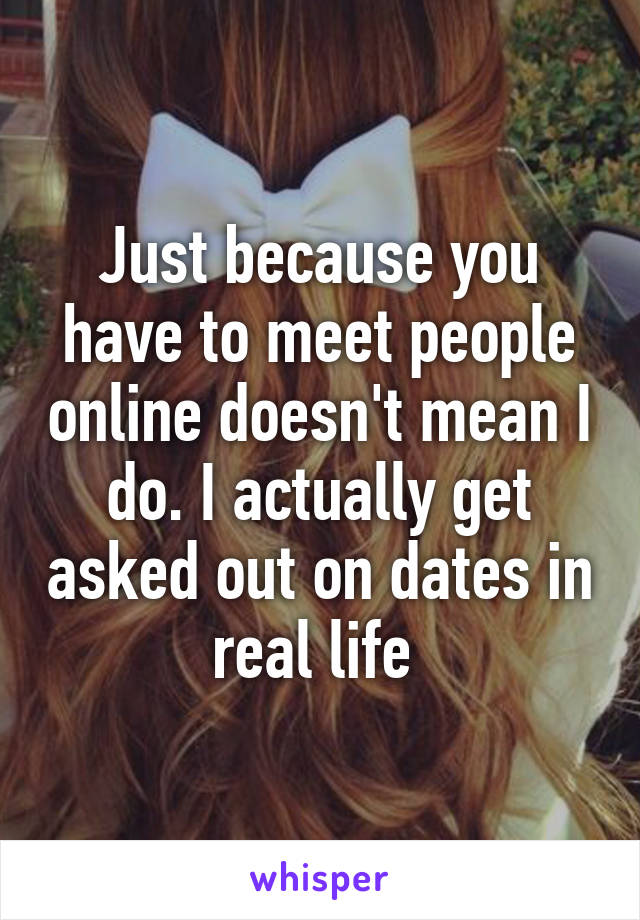 Just because you have to meet people online doesn't mean I do. I actually get asked out on dates in real life 