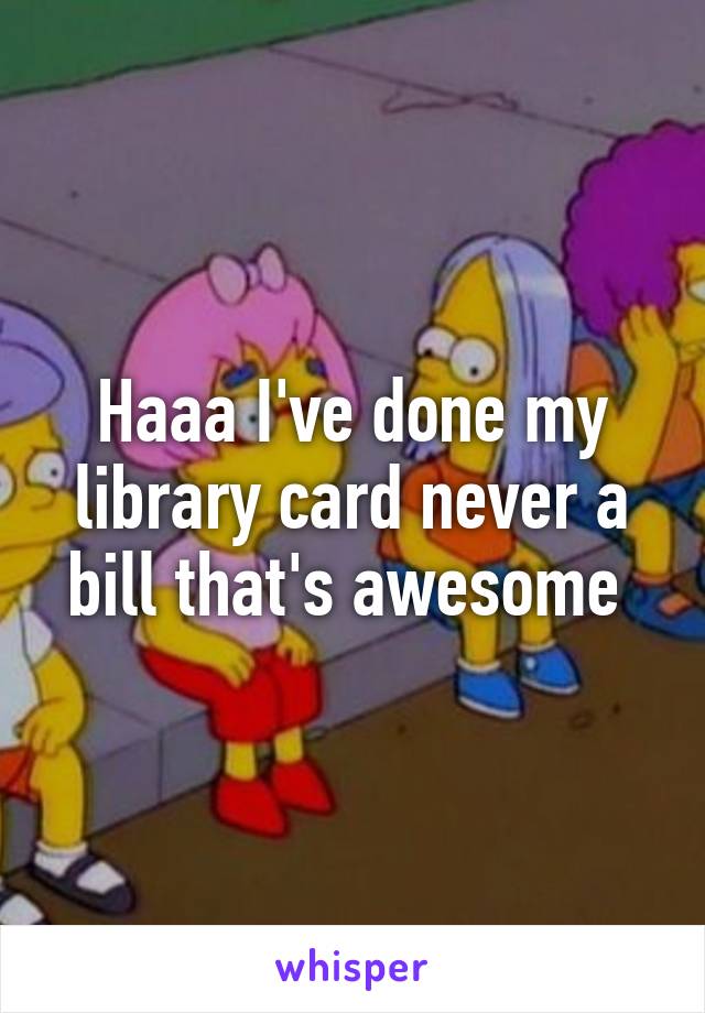 Haaa I've done my library card never a bill that's awesome 