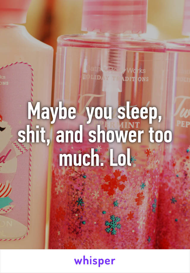 Maybe  you sleep, shit, and shower too much. Lol
