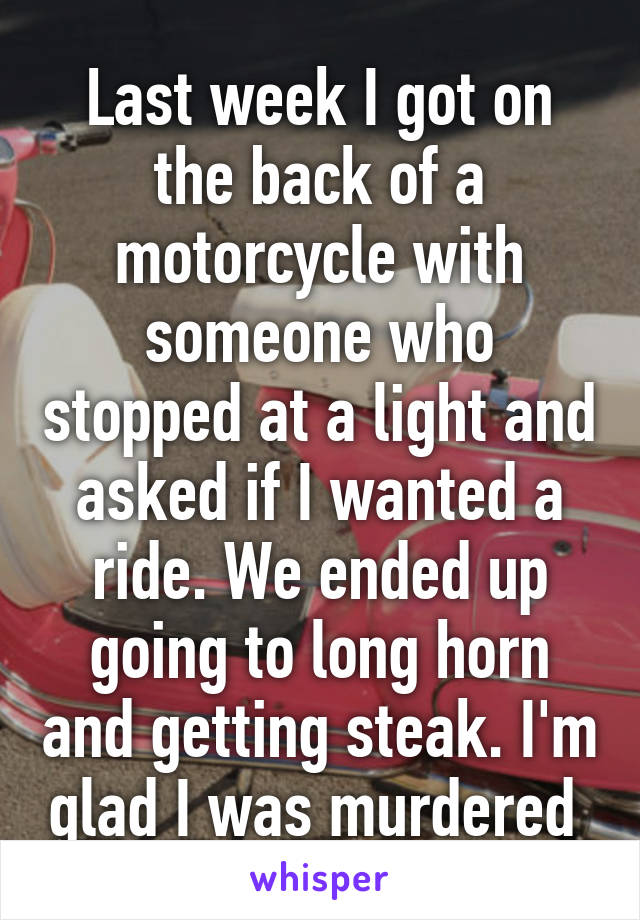 Last week I got on the back of a motorcycle with someone who stopped at a light and asked if I wanted a ride. We ended up going to long horn and getting steak. I'm glad I was murdered 