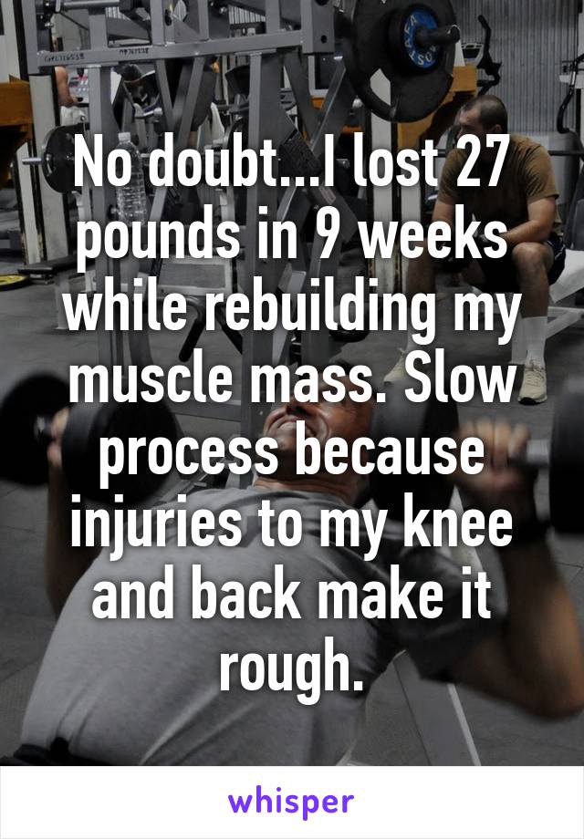 No doubt...I lost 27 pounds in 9 weeks while rebuilding my muscle mass. Slow process because injuries to my knee and back make it rough.