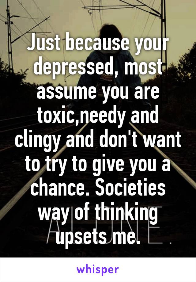 Just because your depressed, most assume you are toxic,needy and clingy and don't want to try to give you a chance. Societies way of thinking upsets me.