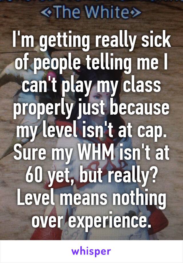 I'm getting really sick of people telling me I can't play my class properly just because my level isn't at cap. Sure my WHM isn't at 60 yet, but really? Level means nothing over experience.