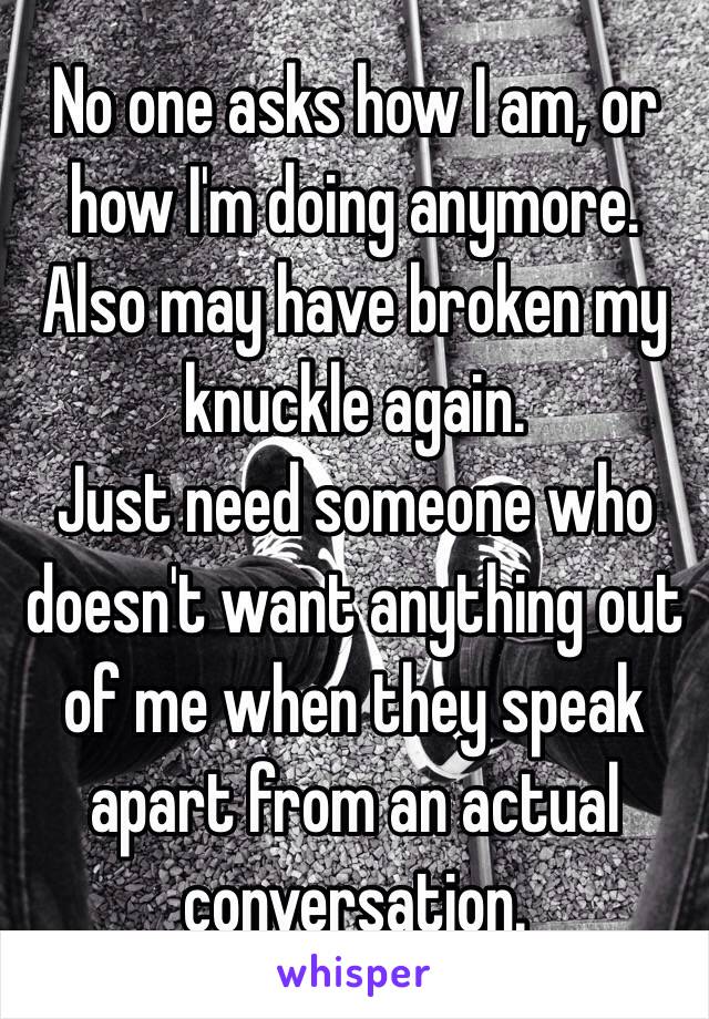 No one asks how I am, or how I'm doing anymore. Also may have broken my knuckle again.
Just need someone who doesn't want anything out of me when they speak apart from an actual conversation.