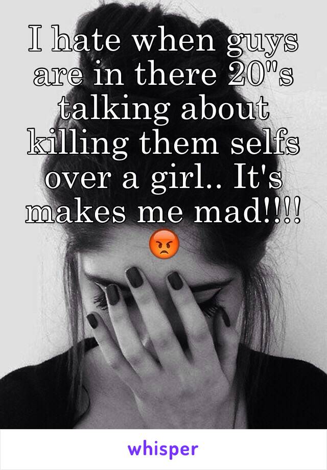 I hate when guys are in there 20"s talking about killing them selfs over a girl.. It's makes me mad!!!!😡