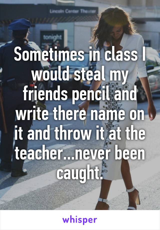 Sometimes in class I would steal my friends pencil and write there name on it and throw it at the teacher...never been caught.