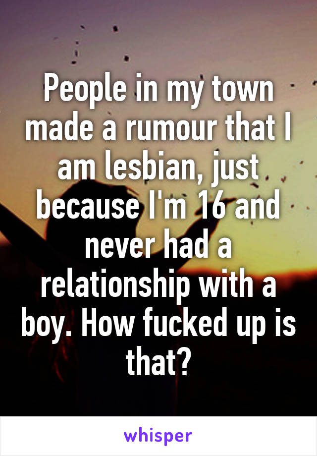People in my town made a rumour that I am lesbian, just because I'm 16 and never had a relationship with a boy. How fucked up is that?