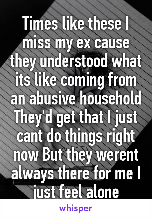 Times like these I miss my ex cause they understood what its like coming from an abusive household They'd get that I just cant do things right now But they werent always there for me I just feel alone