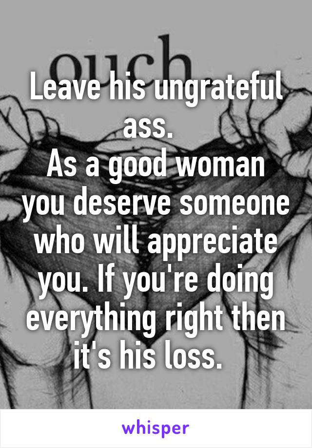 Leave his ungrateful ass.  
As a good woman you deserve someone who will appreciate you. If you're doing everything right then it's his loss.  