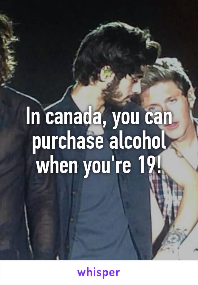 In canada, you can purchase alcohol when you're 19!