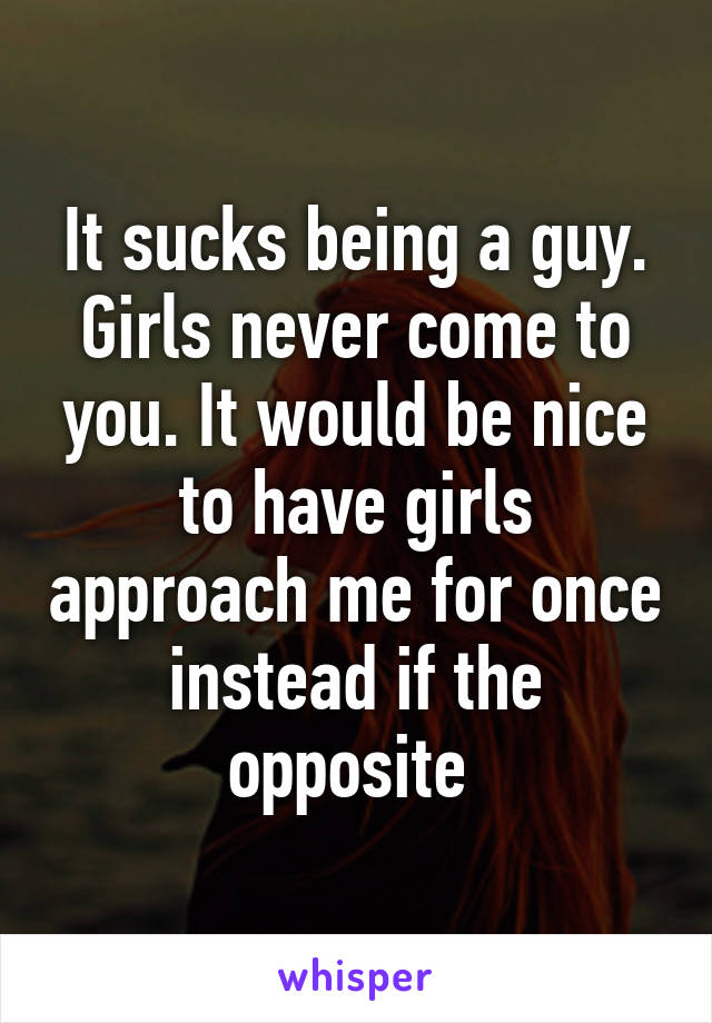 It sucks being a guy. Girls never come to you. It would be nice to have girls approach me for once instead if the opposite 