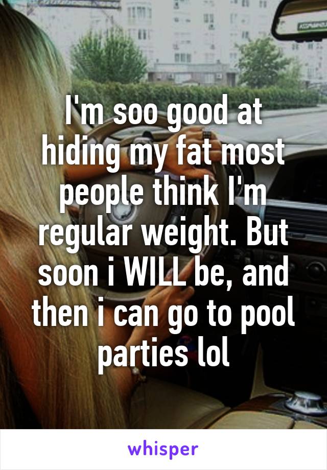 I'm soo good at hiding my fat most people think I'm regular weight. But soon i WILL be, and then i can go to pool parties lol