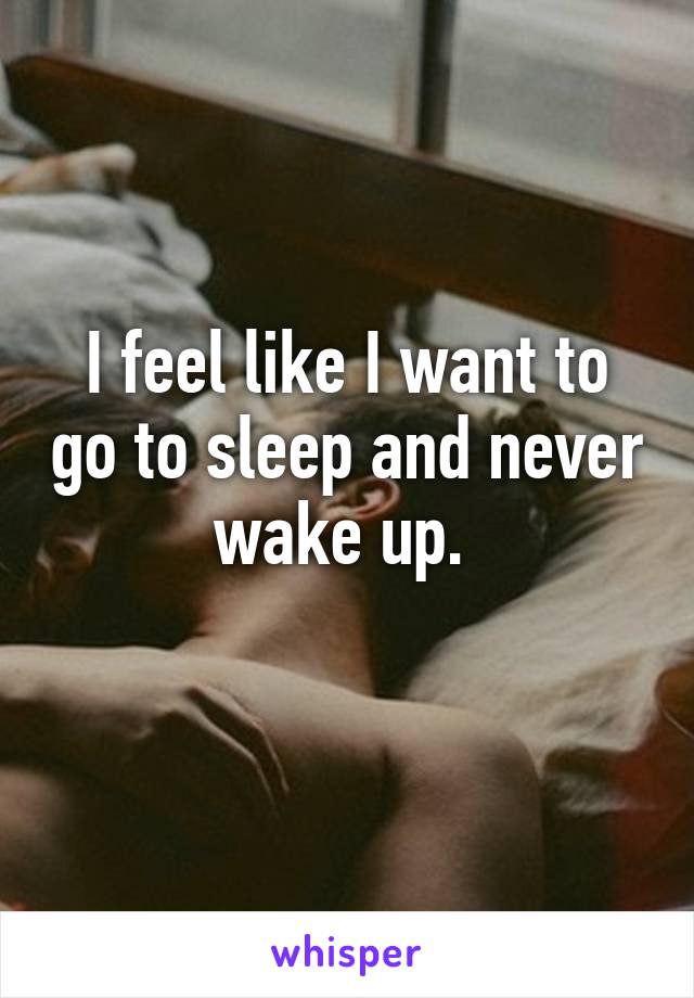 I feel like I want to go to sleep and never wake up. 

