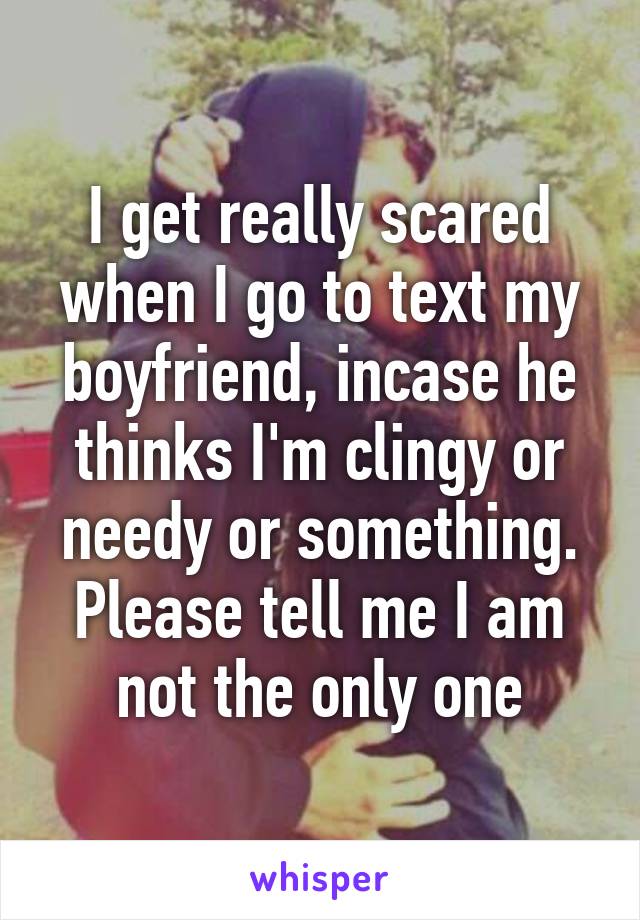 I get really scared when I go to text my boyfriend, incase he thinks I'm clingy or needy or something. Please tell me I am not the only one