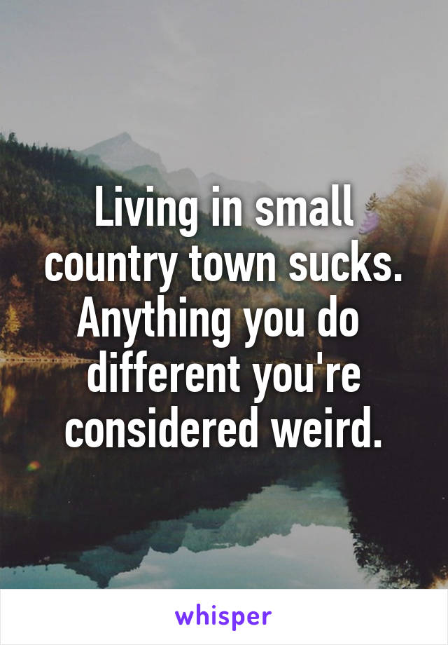 Living in small country town sucks. Anything you do  different you're considered weird.