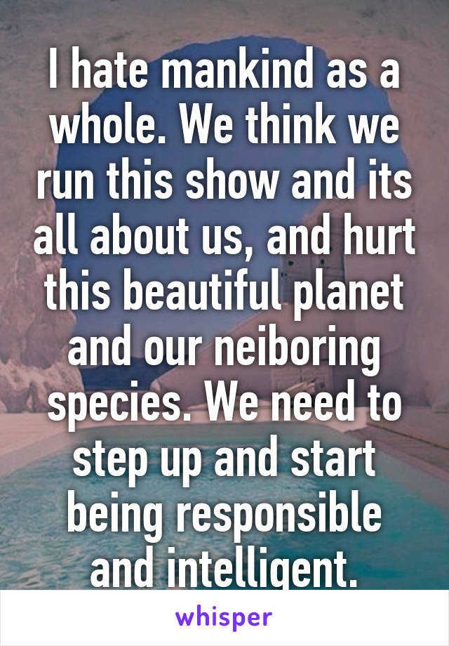 I hate mankind as a whole. We think we run this show and its all about us, and hurt this beautiful planet and our neiboring species. We need to step up and start being responsible and intelligent.