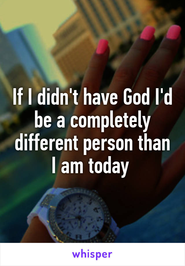 If I didn't have God I'd be a completely different person than I am today 