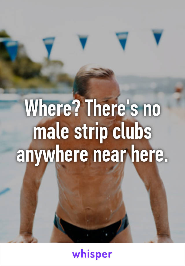 Where? There's no male strip clubs anywhere near here.