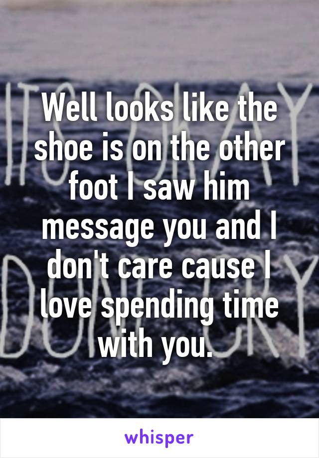 Well looks like the shoe is on the other foot I saw him message you and I don't care cause I love spending time with you. 