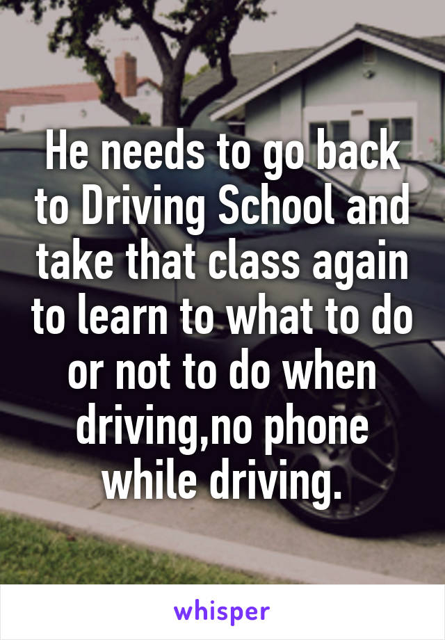 He needs to go back to Driving School and take that class again to learn to what to do or not to do when driving,no phone while driving.