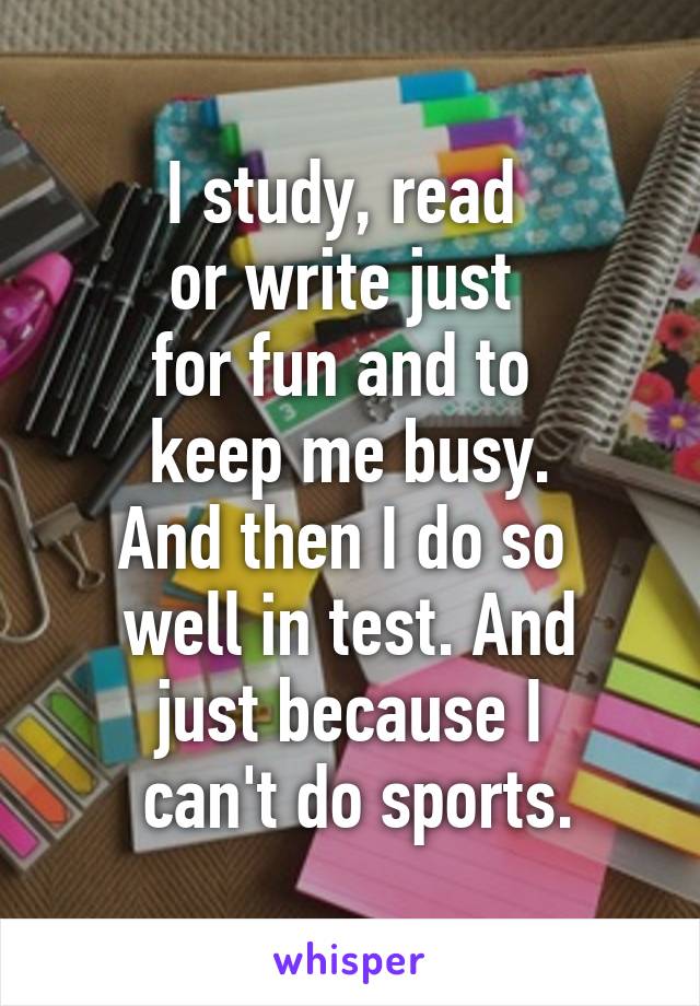 I study, read 
or write just 
for fun and to 
keep me busy.
And then I do so 
well in test. And
just because I
 can't do sports.