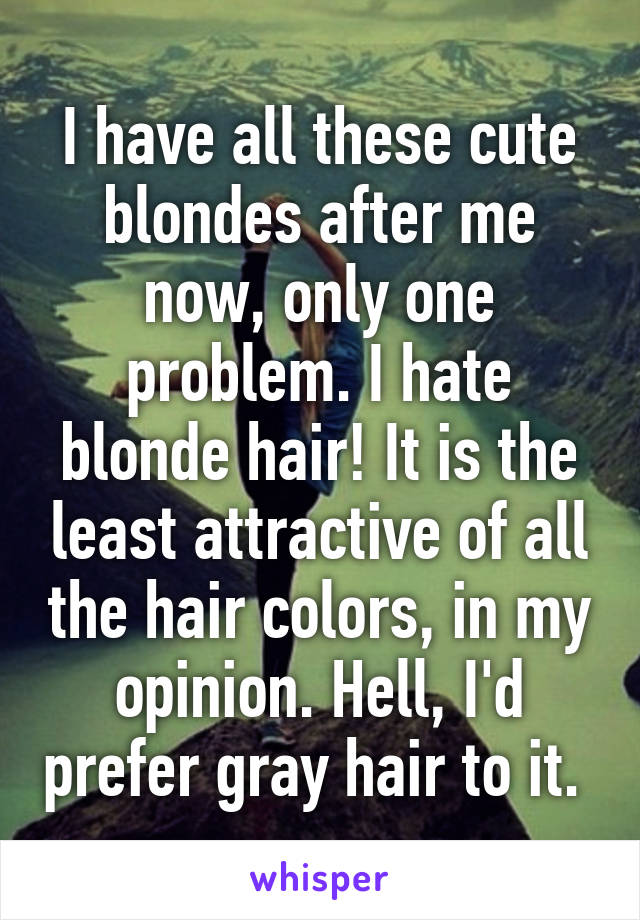 I have all these cute blondes after me now, only one problem. I hate blonde hair! It is the least attractive of all the hair colors, in my opinion. Hell, I'd prefer gray hair to it. 