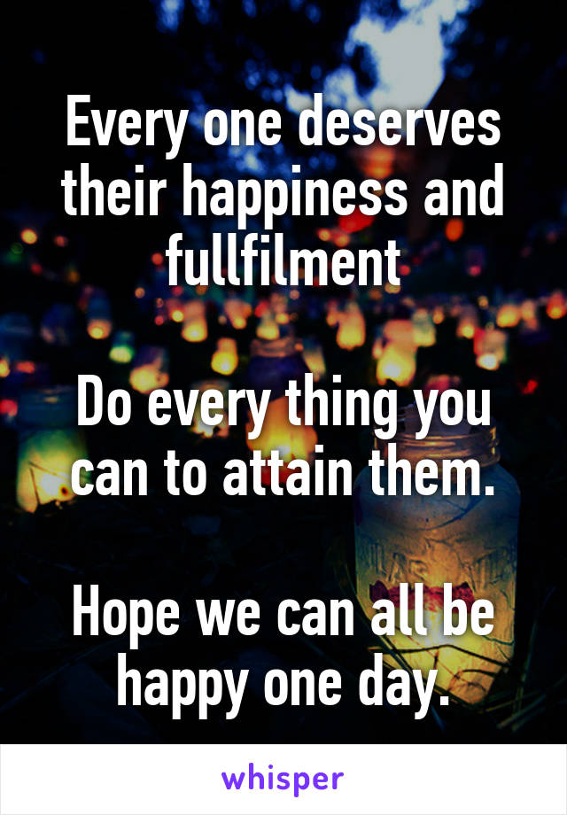 Every one deserves their happiness and fullfilment

Do every thing you can to attain them.

Hope we can all be happy one day.