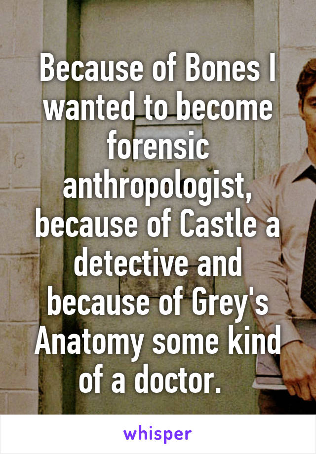 Because of Bones I wanted to become forensic anthropologist, because of Castle a detective and because of Grey's Anatomy some kind of a doctor.  