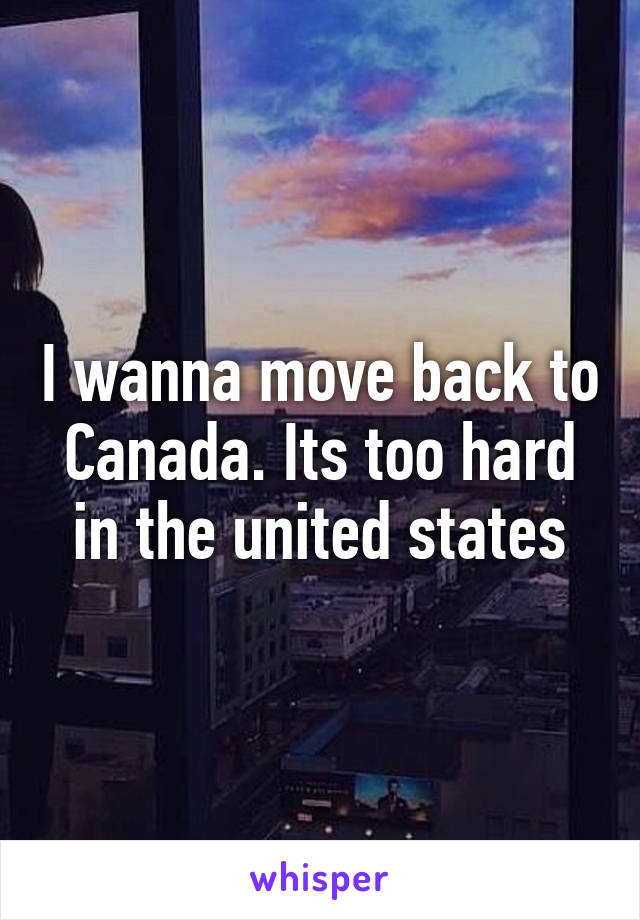 I wanna move back to Canada. Its too hard in the united states