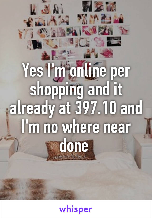 Yes I'm online per shopping and it already at 397.10 and I'm no where near done 