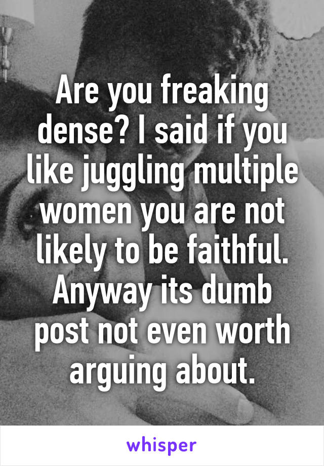 Are you freaking dense? I said if you like juggling multiple women you are not likely to be faithful. Anyway its dumb post not even worth arguing about.