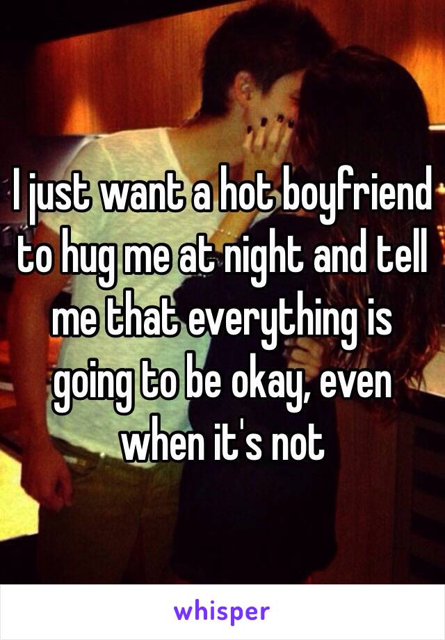 I just want a hot boyfriend to hug me at night and tell me that everything is going to be okay, even when it's not 