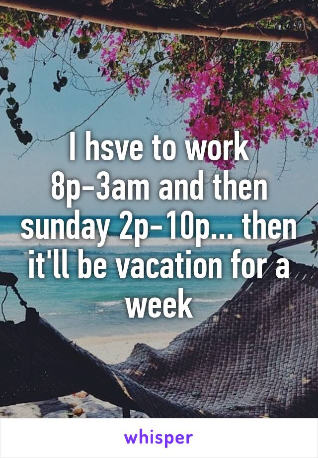 I hsve to work 8p-3am and then sunday 2p-10p... then it'll be vacation for a week