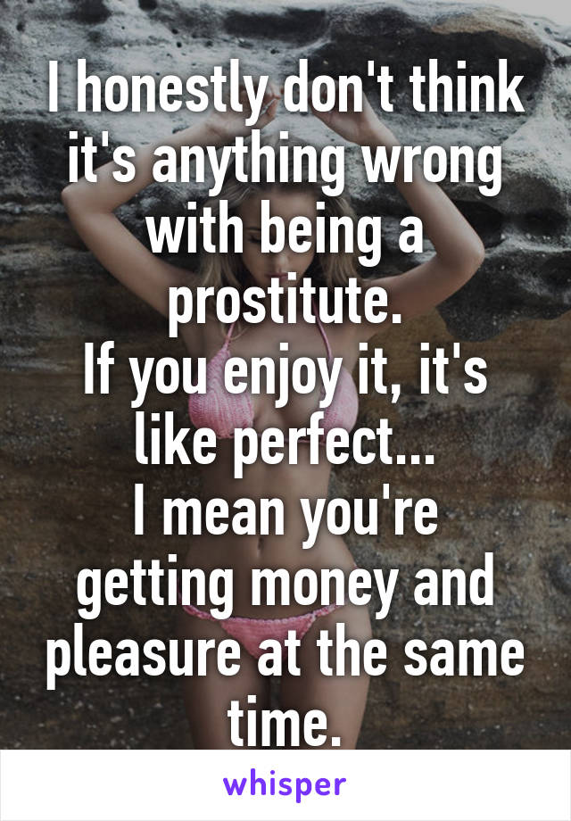 I honestly don't think it's anything wrong with being a prostitute.
If you enjoy it, it's like perfect...
I mean you're getting money and pleasure at the same time.