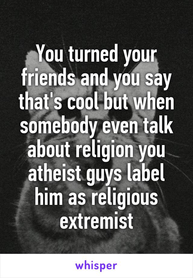 You turned your friends and you say that's cool but when somebody even talk about religion you atheist guys label him as religious extremist