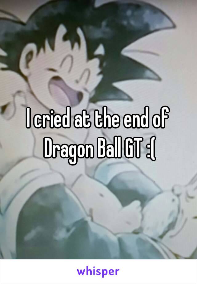 I cried at the end of Dragon Ball GT :(