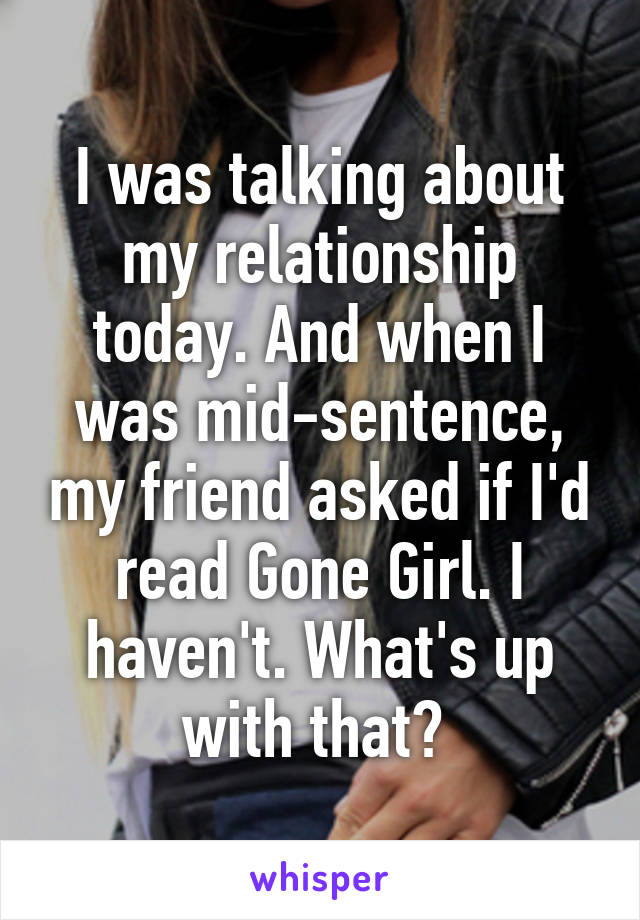I was talking about my relationship today. And when I was mid-sentence, my friend asked if I'd read Gone Girl. I haven't. What's up with that? 