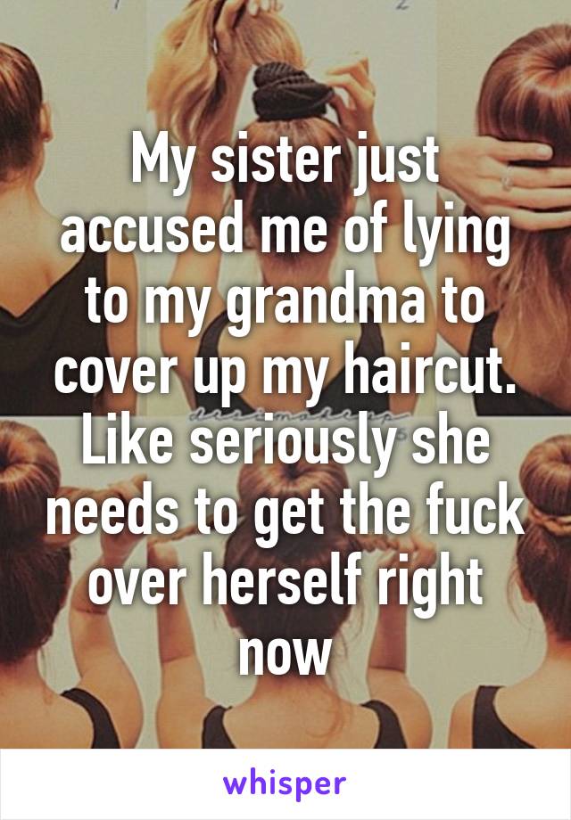 My sister just accused me of lying to my grandma to cover up my haircut. Like seriously she needs to get the fuck over herself right now