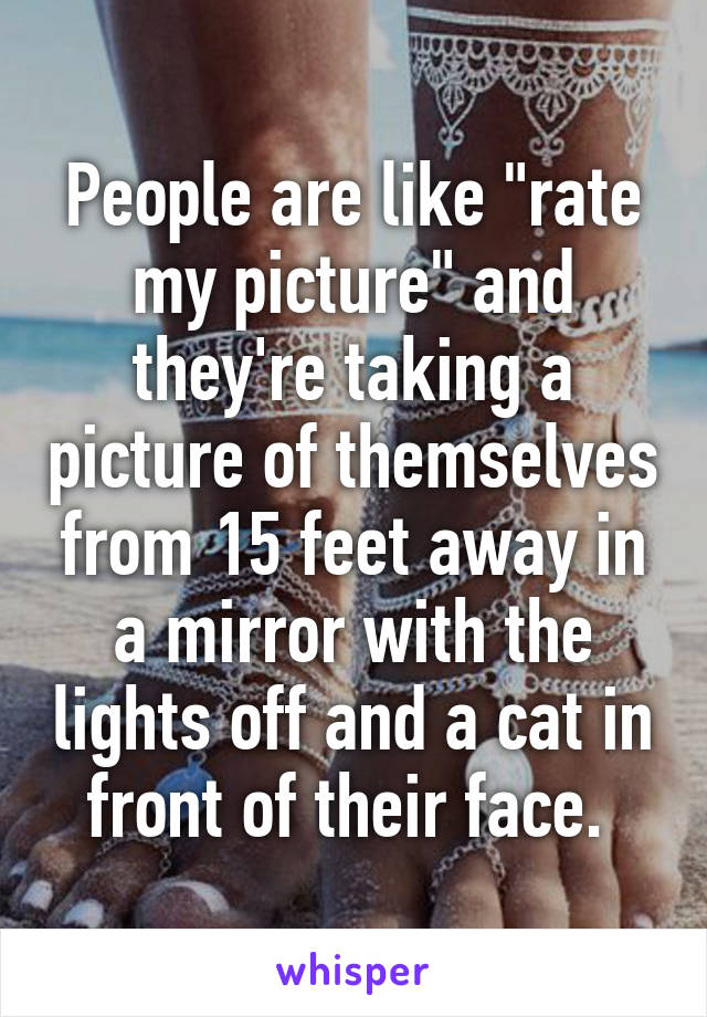 People are like "rate my picture" and they're taking a picture of themselves from 15 feet away in a mirror with the lights off and a cat in front of their face. 