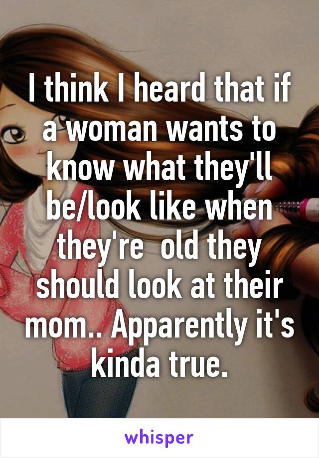I think I heard that if a woman wants to know what they'll be/look like when they're  old they should look at their mom.. Apparently it's kinda true.