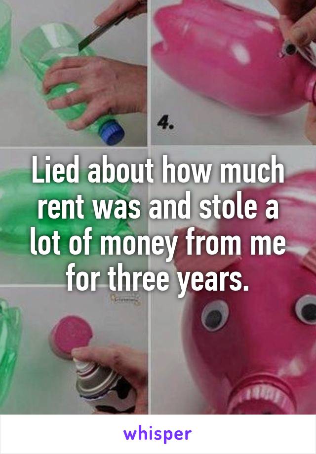Lied about how much rent was and stole a lot of money from me for three years.