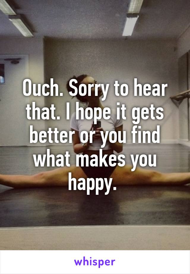 Ouch. Sorry to hear that. I hope it gets better or you find what makes you happy. 