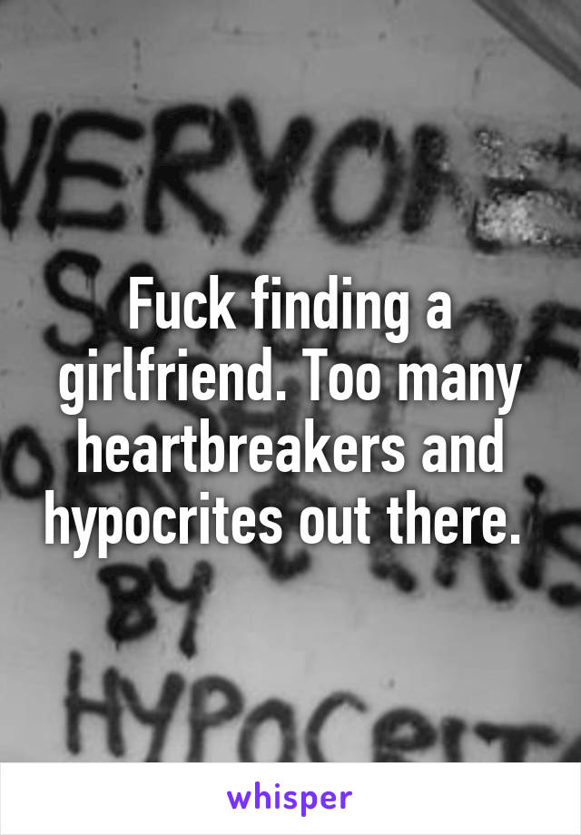 Fuck finding a girlfriend. Too many heartbreakers and hypocrites out there. 