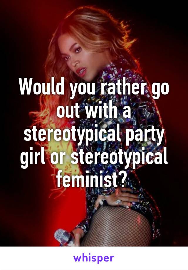 Would you rather go out with a stereotypical party girl or stereotypical feminist? 